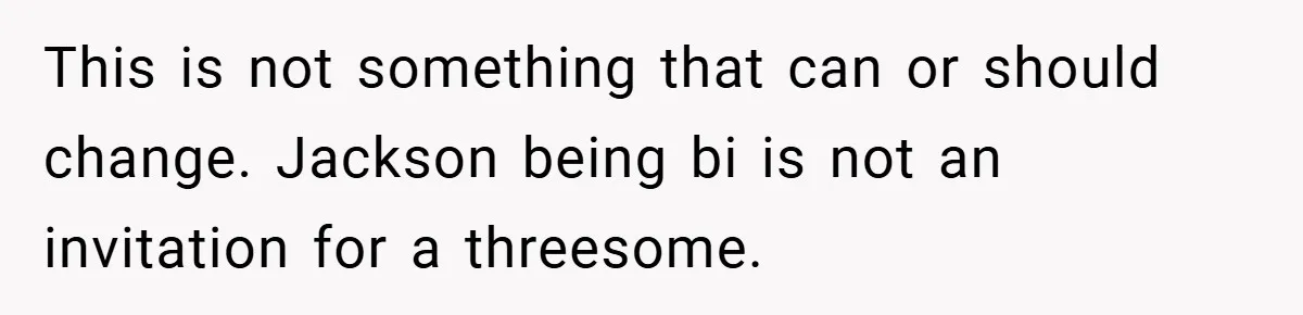 This is not something that can or should change. Jackson being bi is not an invitation for a threesome.