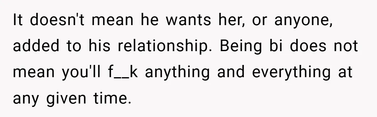 It doesn't mean he wants her, or anyone, added to his relationship. Being bi does not mean you'll f__k anything and everything at any given time.