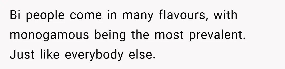 Bi people come in many flavours, with monogamous being the most prevalent. Just like everybody else.