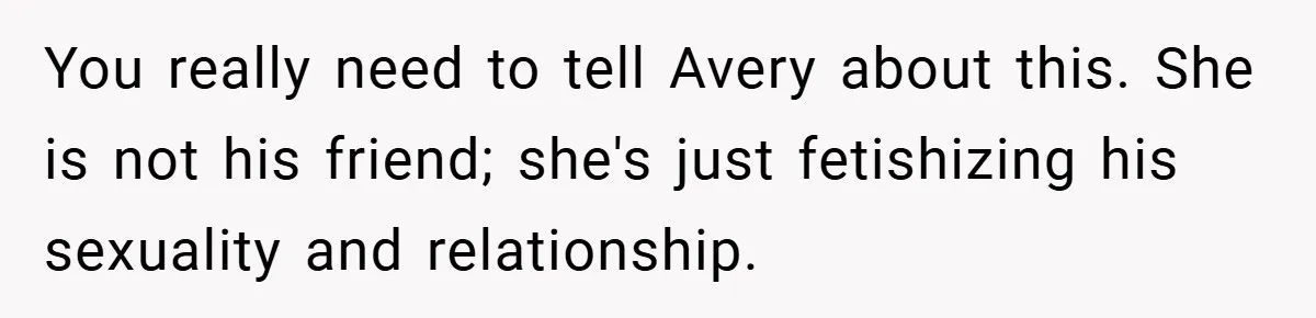 You really need to tell Avery about this. She is not his friend; she's just fetishizing his sexuality and relationship.