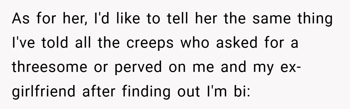 As for her, I'd like to tell her the same thing I've told all the creeps who asked for a threesome or perved on me and my ex-girlfriend after finding...