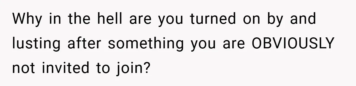 Why in the hell are you turned on by and lusting after something you are OBVIOUSLY not invited to join?