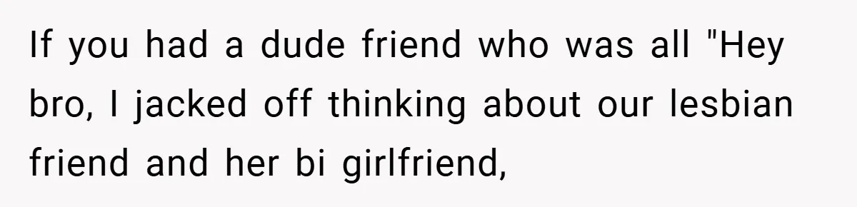 If you had a dude friend who was all "Hey bro, I jacked off thinking about our lesbian friend and her bi girlfriend,