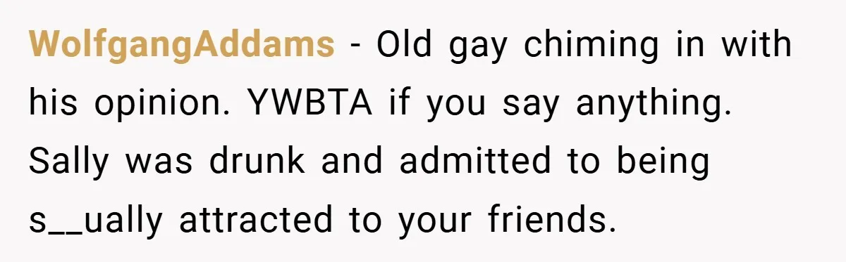 WolfgangAddams − Old gay chiming in with his opinion. YWBTA if you say anything. Sally was drunk and admitted to being s__ually attracted to your friends.