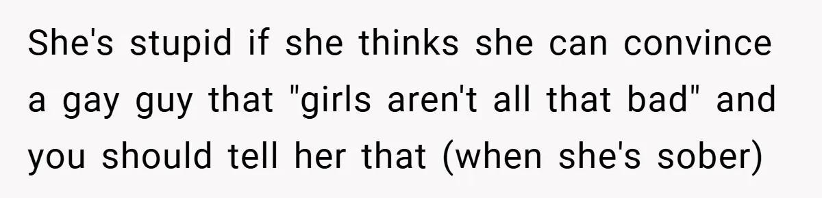 She's stupid if she thinks she can convince a gay guy that "girls aren't all that bad" and you should tell her that (when she's sober)