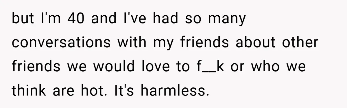 but I'm 40 and I've had so many conversations with my friends about other friends we would love to f__k or who we think are hot. It's harmless.