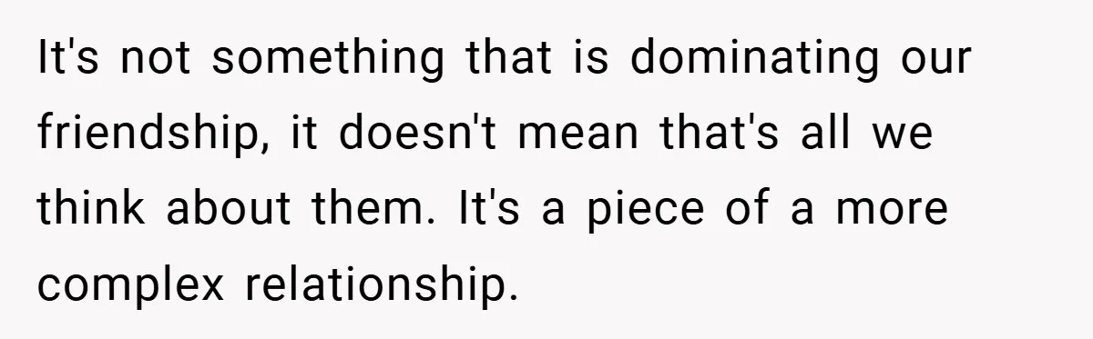 It's not something that is dominating our friendship, it doesn't mean that's all we think about them. It's a piece of a more complex relationship.