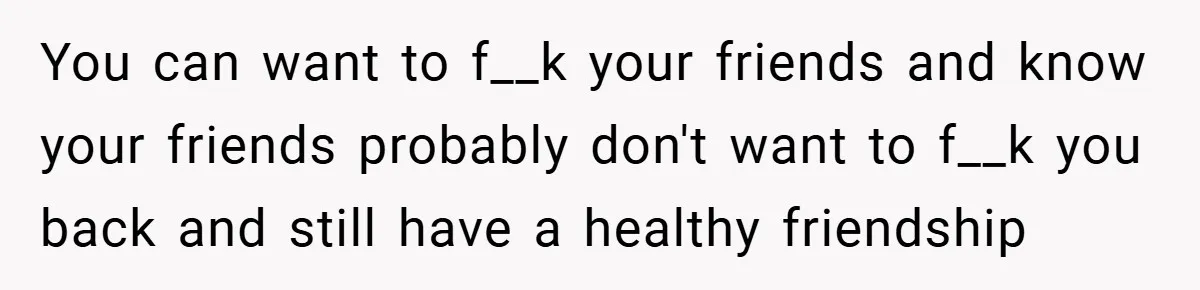 You can want to f__k your friends and know your friends probably don't want to f__k you back and still have a healthy friendship