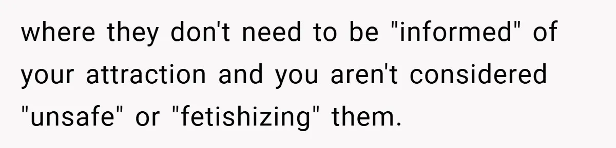 where they don't need to be "informed" of your attraction and you aren't considered "unsafe" or "fetishizing" them.