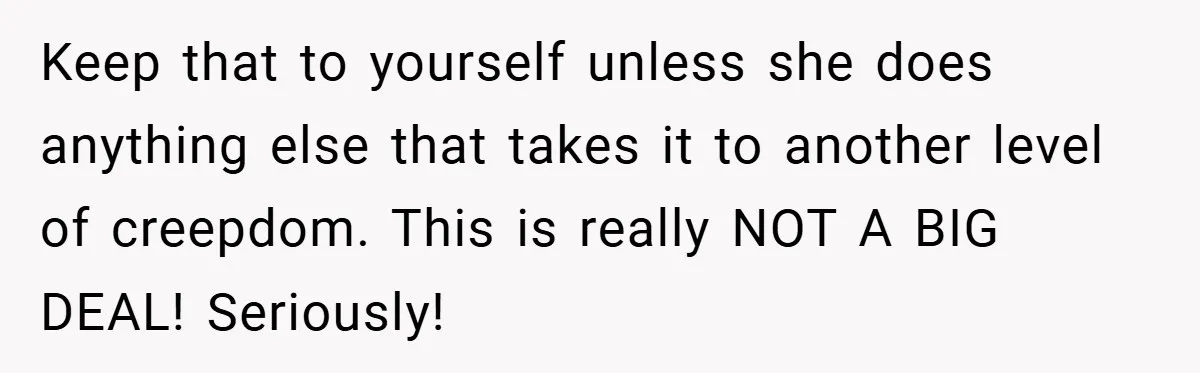 Keep that to yourself unless she does anything else that takes it to another level of creepdom. This is really NOT A BIG DEAL! Seriously!