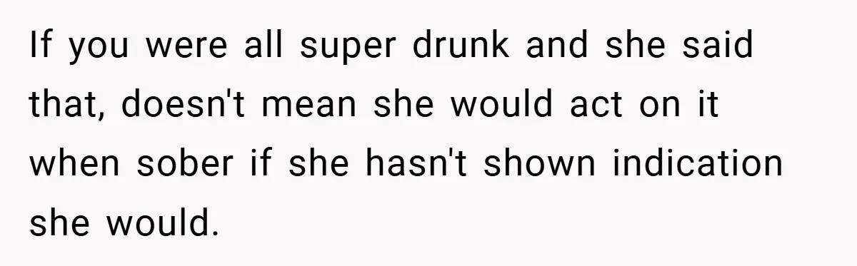 If you were all super drunk and she said that, doesn't mean she would act on it when sober if she hasn't shown indication she would.