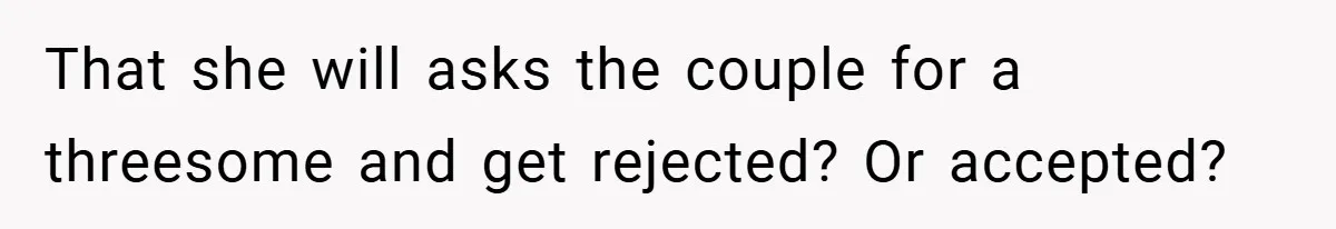 That she will asks the couple for a threesome and get rejected? Or accepted?