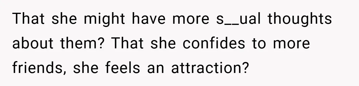 That she might have more s__ual thoughts about them? That she confides to more friends, she feels an attraction?