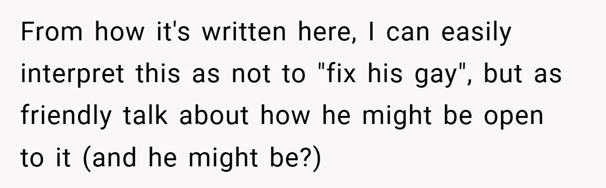 From how it's written here, I can easily interpret this as not to "fix his gay", but as friendly talk about how he might be open to it (and he...