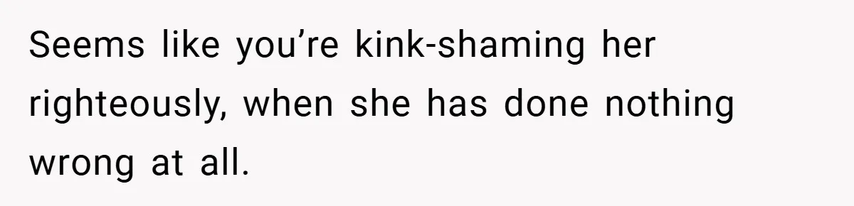 Seems like you’re kink-shaming her righteously, when she has done nothing wrong at all.