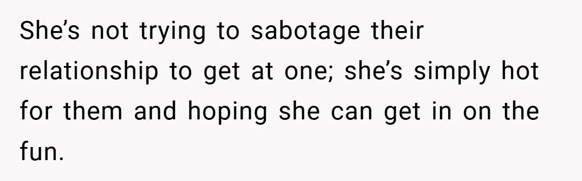 She’s not trying to sabotage their relationship to get at one; she’s simply hot for them and hoping she can get in on the fun.