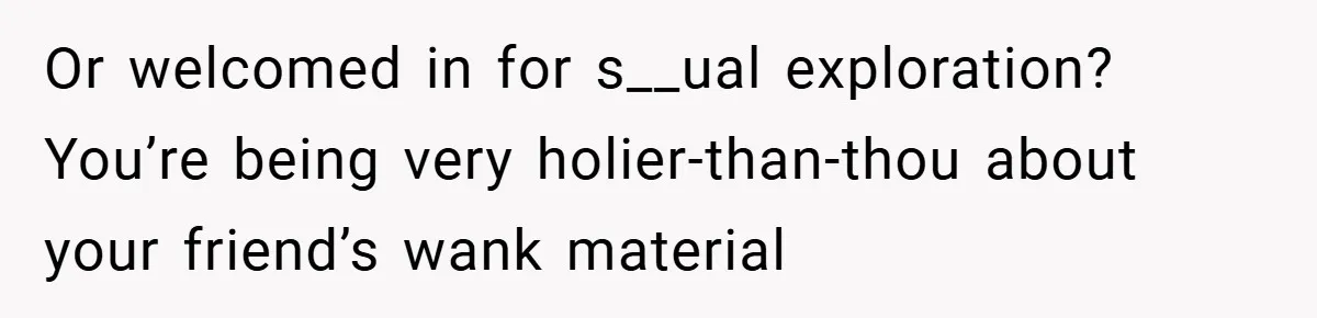 Or welcomed in for s__ual exploration? You’re being very holier-than-thou about your friend’s wank material