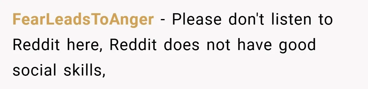 FearLeadsToAnger − Please don't listen to Reddit here, Reddit does not have good social skills,