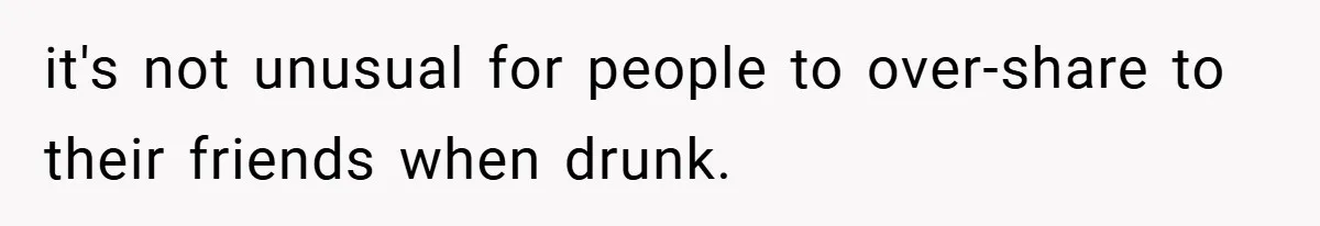 it's not unusual for people to over-share to their friends when drunk.