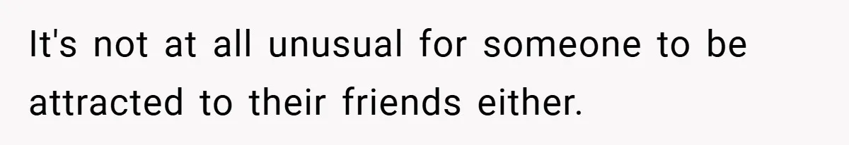 It's not at all unusual for someone to be attracted to their friends either.