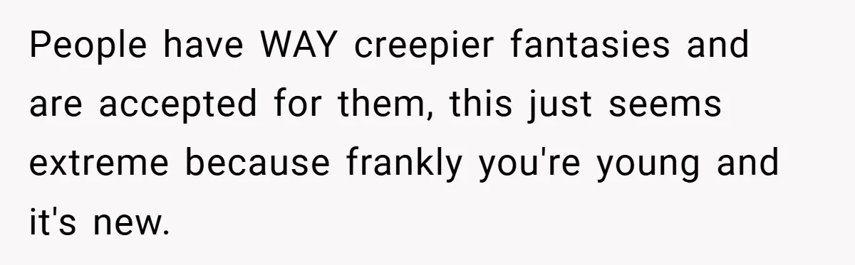 People have WAY creepier fantasies and are accepted for them, this just seems extreme because frankly you're young and it's new.