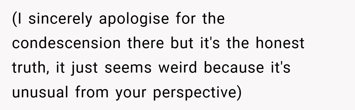(I sincerely apologise for the condescension there but it's the honest truth, it just seems weird because it's unusual from your perspective)