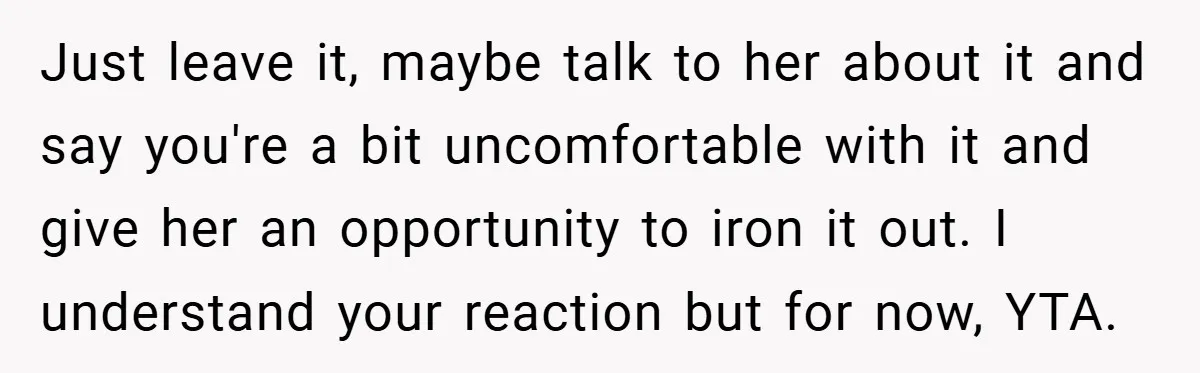 Just leave it, maybe talk to her about it and say you're a bit uncomfortable with it and give her an opportunity to iron it out. I understand your reaction...