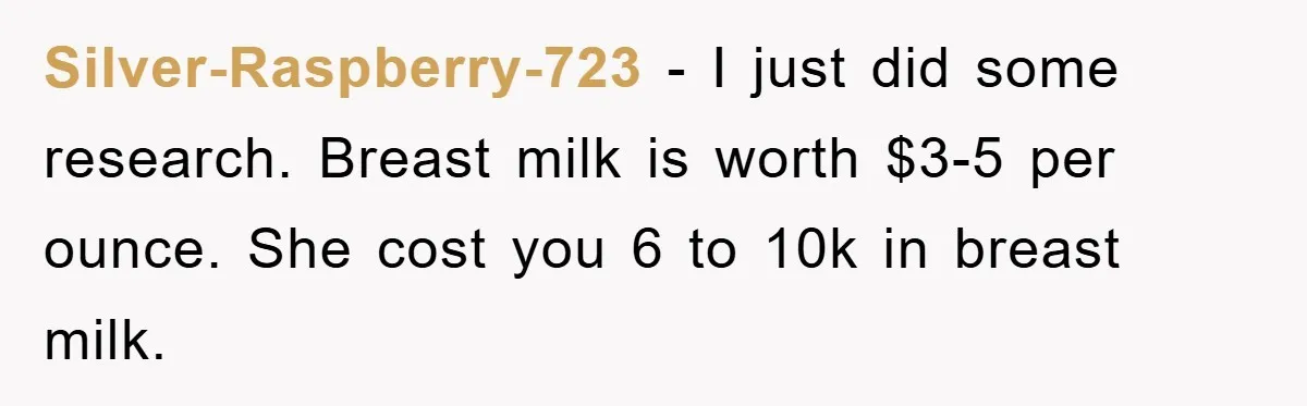 Silver-Raspberry-723 − I just did some research. Breast milk is worth $3-5 per ounce. She cost you 6 to 10k in breast milk.