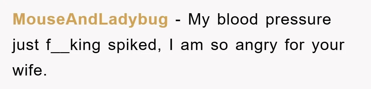 MouseAndLadybug − My blood pressure just f__king spiked, I am so angry for your wife.