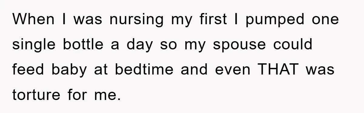 When I was nursing my first I pumped one single bottle a day so my spouse could feed baby at bedtime and even THAT was torture for me.