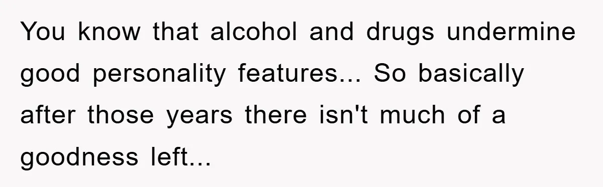 You know that alcohol and drugs undermine good personality features... So basically after those years there isn't much of a goodness left...