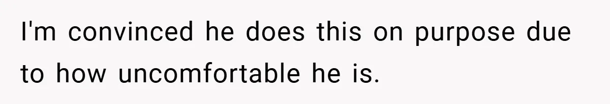 I'm convinced he does this on purpose due to how uncomfortable he is.