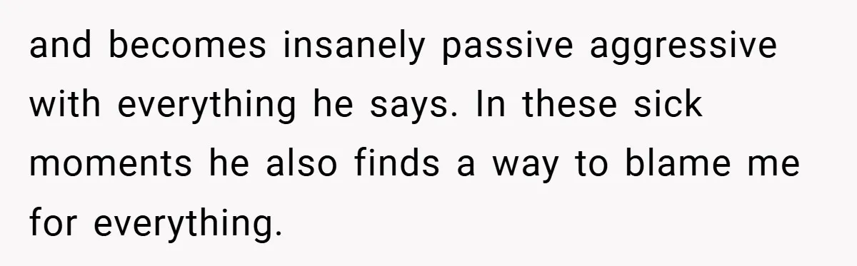 and becomes insanely passive aggressive with everything he says. In these sick moments he also finds a way to blame me for everything.