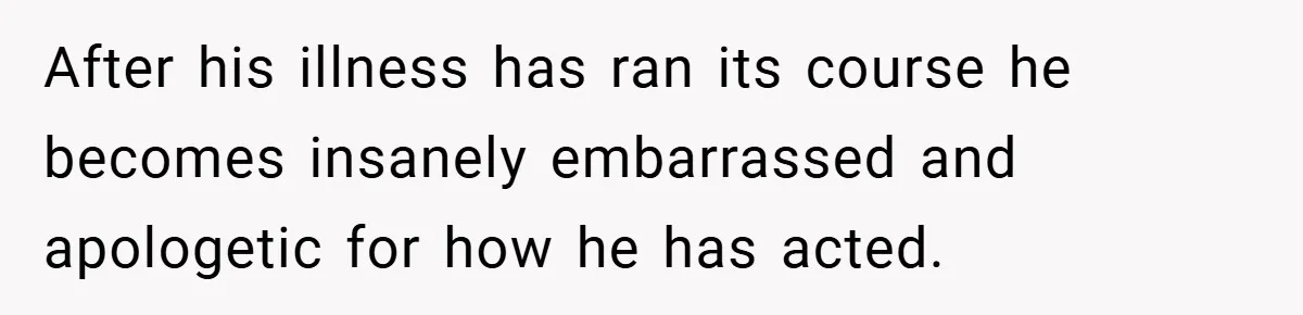 After his illness has ran its course he becomes insanely embarrassed and apologetic for how he has acted.