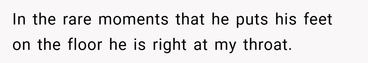 In the rare moments that he puts his feet on the floor he is right at my throat.