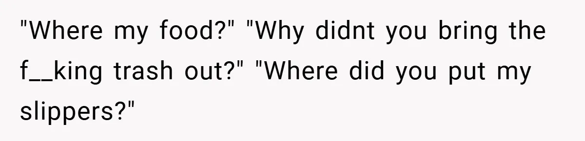 "Where my food?" "Why didnt you bring the f__king trash out?" "Where did you put my slippers?"