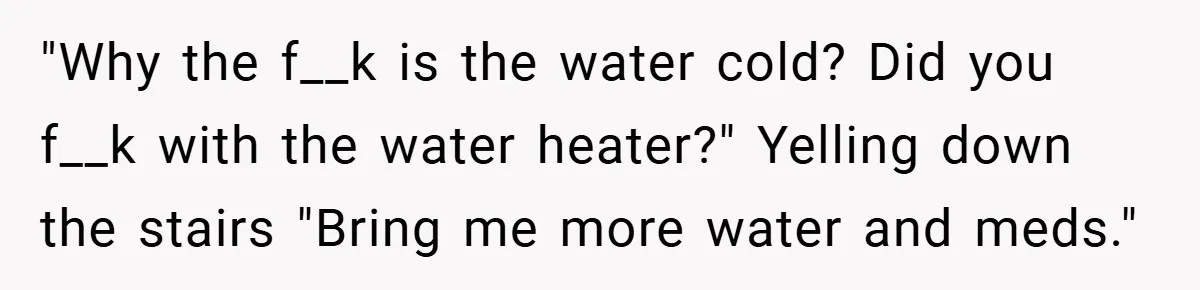 "Why the f__k is the water cold? Did you f__k with the water heater?" Yelling down the stairs "Bring me more water and meds."