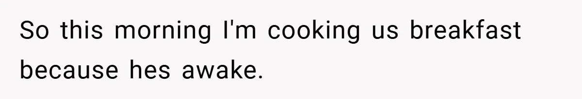 So this morning I'm cooking us breakfast because hes awake.
