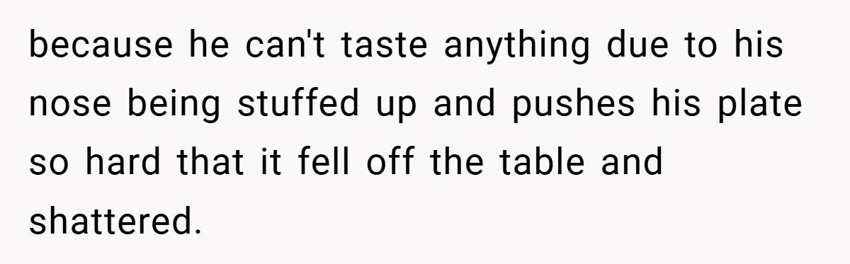 because he can't taste anything due to his nose being stuffed up and pushes his plate so hard that it fell off the table and shattered.