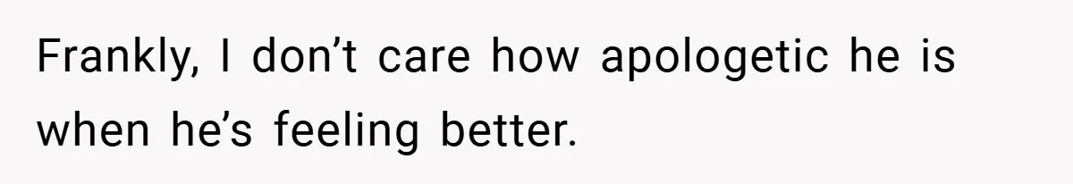 Frankly, I don’t care how apologetic he is when he’s feeling better.