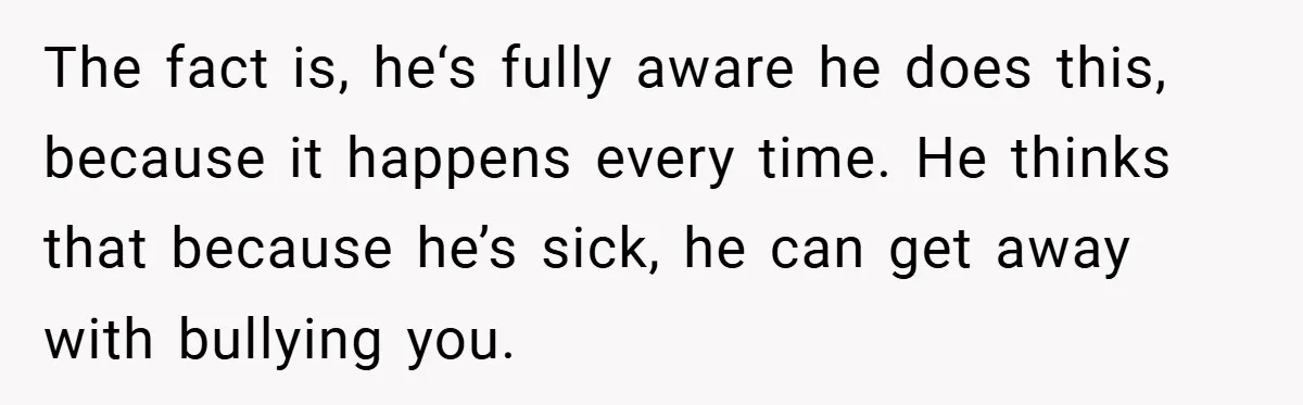 The fact is, he‘s fully aware he does this, because it happens every time. He thinks that because he’s sick, he can get away with bullying you.