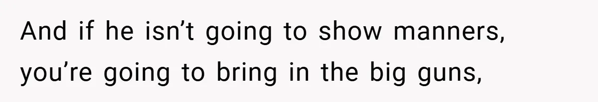 And if he isn’t going to show manners, you’re going to bring in the big guns,