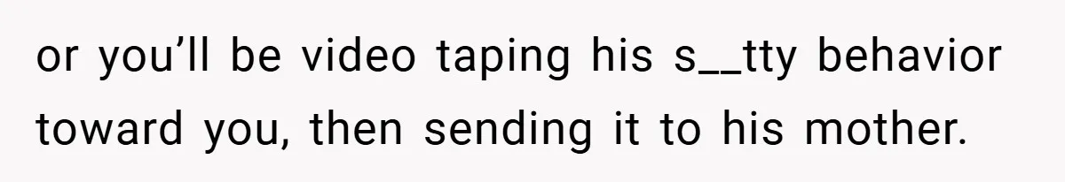 or you’ll be video taping his s__tty behavior toward you, then sending it to his mother.