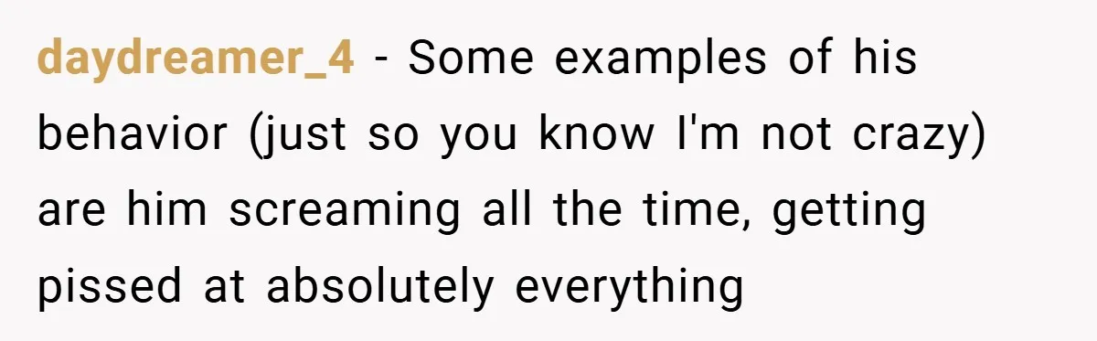 daydreamer_4 − Some examples of his behavior (just so you know I'm not crazy) are him screaming all the time, getting pissed at absolutely everything