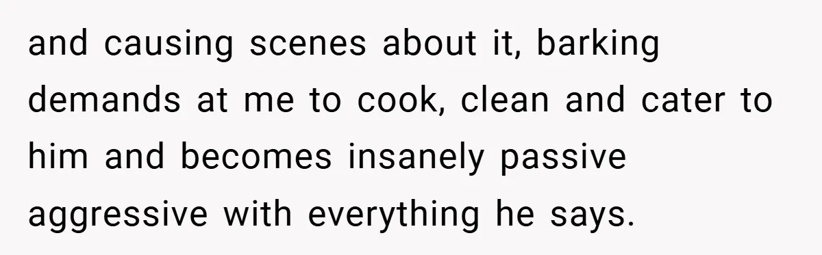 and causing scenes about it, barking demands at me to cook, clean and cater to him and becomes insanely passive aggressive with everything he says.