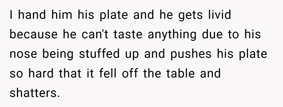 I hand him his plate and he gets livid because he can't taste anything due to his nose being stuffed up and pushes his plate so hard that it fell...