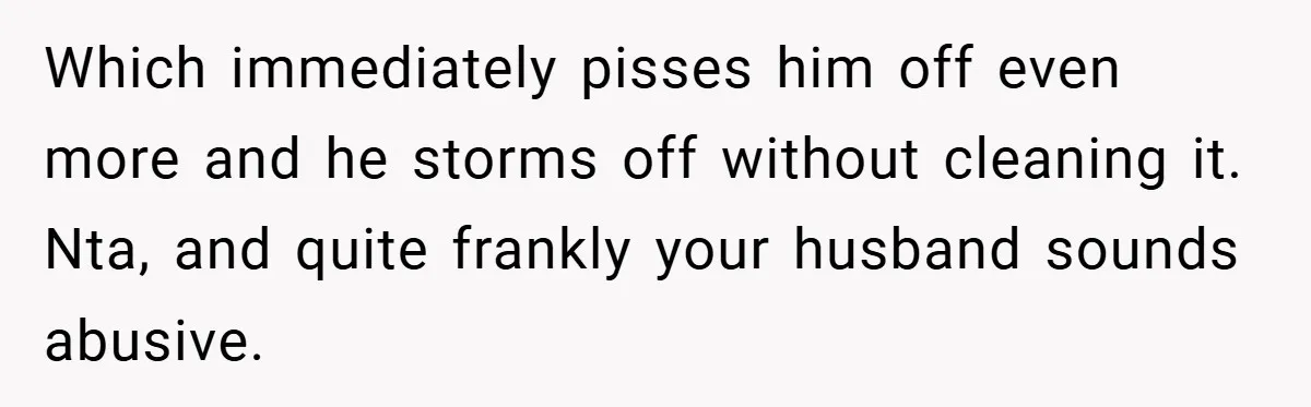 Which immediately pisses him off even more and he storms off without cleaning it. Nta, and quite frankly your husband sounds abusive.