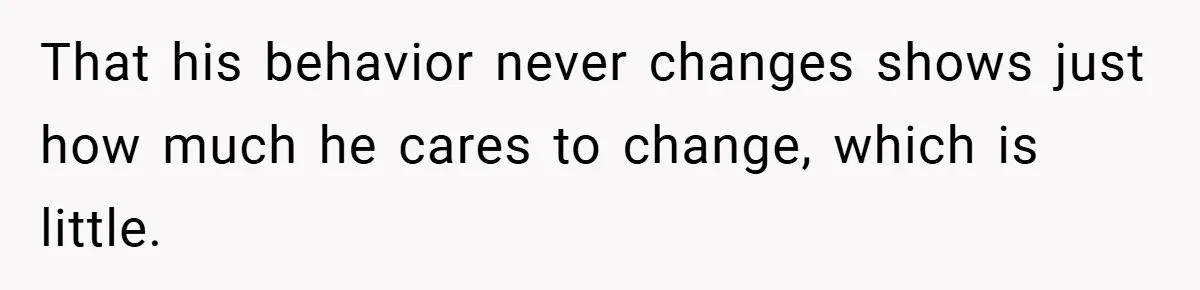 That his behavior never changes shows just how much he cares to change, which is little.