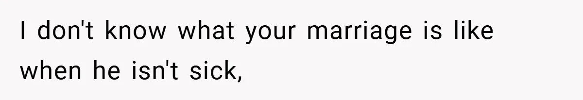 I don't know what your marriage is like when he isn't sick,