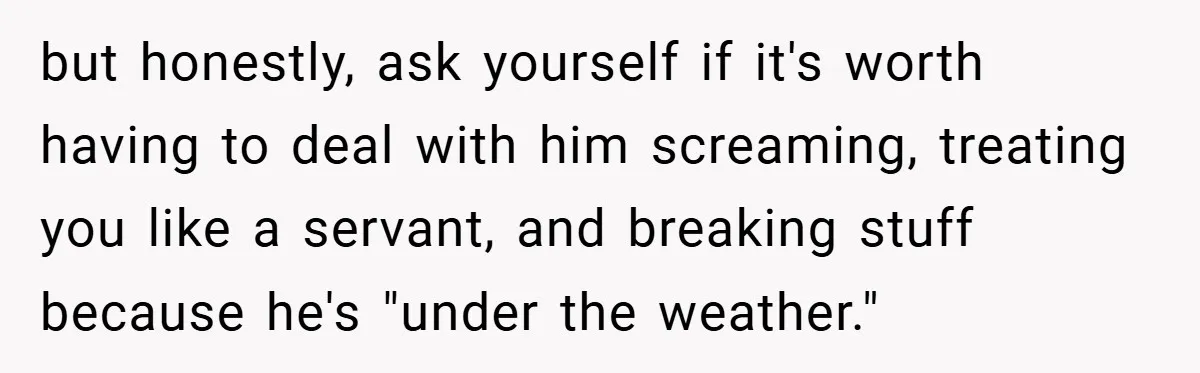 but honestly, ask yourself if it's worth having to deal with him screaming, treating you like a servant, and breaking stuff because he's "under the weather."